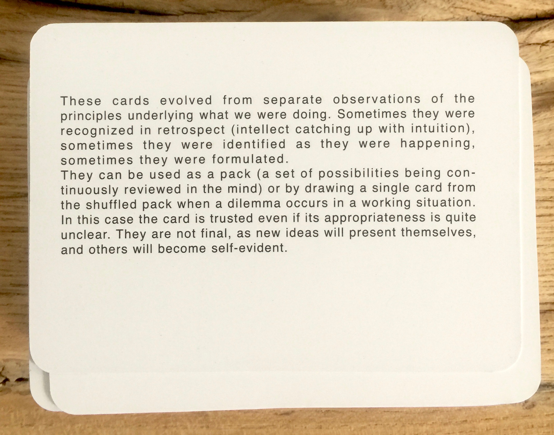 These cards evolved from separate observations of the principles underlying what we were doing. Sometimes they were recognized in retrospect (intellect catching up with intuition), sometimes they were identified as they were happening, sometimes they were formulated. They can be used as a pack (a set of possibilities being continuously reviewed in the mind) or by drawing a single card from the shuffled pack when a dilemma occurs in a working situation. In this case the card is trusted even if its appropriateness is quite unclear. They are not final, as new ideas will present themselves, and others will become self-evident.
