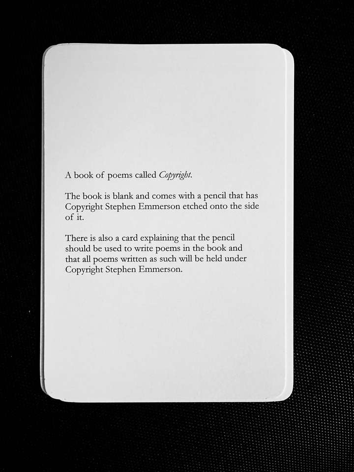 A card saying: A book of poems called Copyright. The book is blank and comes with a pencil that has Copyright Stephen Emmerson etched onto the side of it. There is also a card explaining that the pencil should be used to write poems in the book and that all poems written as such will be held under Copyright Stephen Emmerson.