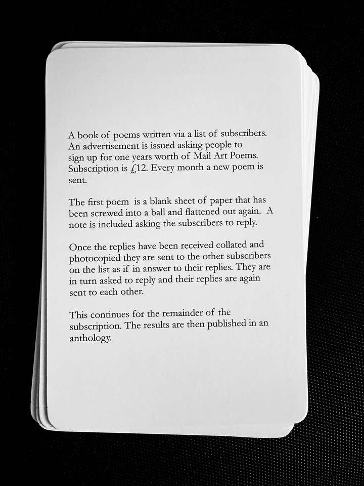 A card saying: A book of poems written via a list of subscribers. An advertisement is issued asking people to sign up for one years worth of Mail Art Poems. Subscription is £12. Every month a new poem is sent. The first poem is a blank sheet of paper that has been screwed into a ball and flattened out again. A note is included asking the subscribers to reply. Once the replies have been received collated and photocopied they are sent to the other subscribers on the list as if in answer to their replies. They are in turn asked to reply and their replies are again sent to each other. This continues for the remainder of the subscription. The results are then published in an anthology.